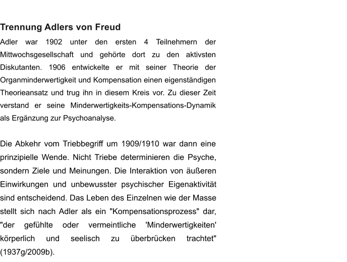 Trennung Adlers von Freud Adler war 1902 unter den ersten 4 Teilnehmern der Mittwochsgesellschaft und gehrte dort zu den aktivsten Diskutanten. 1906 entwickelte er mit seiner Theorie der Organminderwertigkeit und Kompensation einen eigenstndigen Theorieansatz und trug ihn in diesem Kreis vor. Zu dieser Zeit verstand er seine Minderwertigkeits-Kompensations-Dynamik als Ergnzung zur Psychoanalyse.   Die Abkehr vom Triebbegriff um 1909/1910 war dann eine prinzipielle Wende. Nicht Triebe determinieren die Psyche, sondern Ziele und Meinungen. Die Interaktion von ueren Einwirkungen und unbewusster psychischer Eigenaktivitt sind entscheidend. Das Leben des Einzelnen wie der Masse stellt sich nach Adler als ein "Kompensationsprozess" dar, "der gefhlte oder vermeintliche 'Minderwertigkeiten' krperlich und seelisch zu berbrcken trachtet" (1937g/2009b).